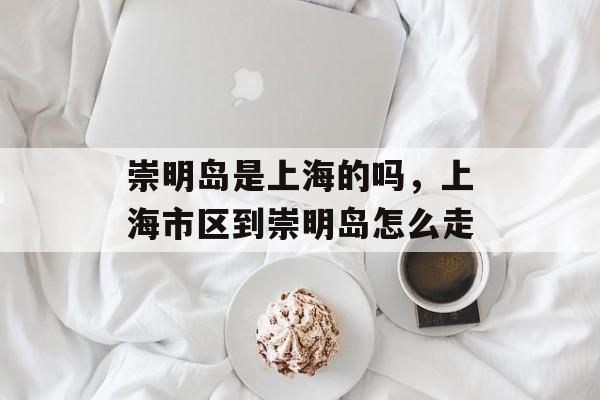 崇明岛是上海的吗，上海市区到崇明岛怎么走-第1张图片-