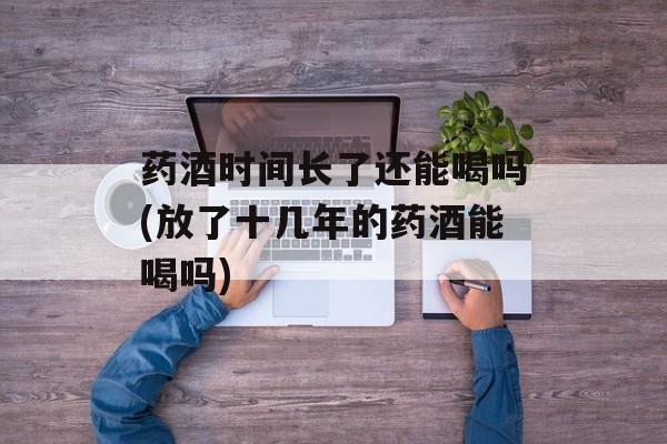 药酒时间长了还能喝吗(放了十几年的药酒能喝吗)-第1张图片-