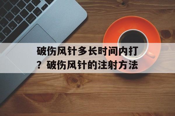 破伤风针多长时间内打？破伤风针的注射方法-第1张图片-