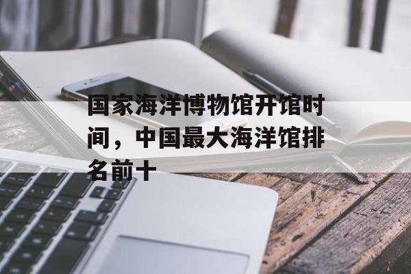 国家海洋博物馆开馆时间，中国最大海洋馆排名前十-第1张图片-