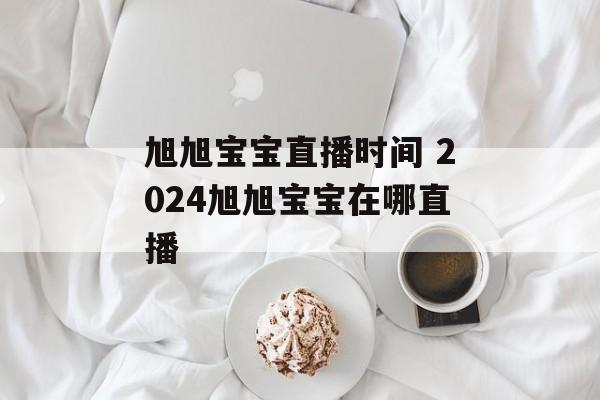旭旭宝宝直播时间 2024旭旭宝宝在哪直播-第1张图片-
