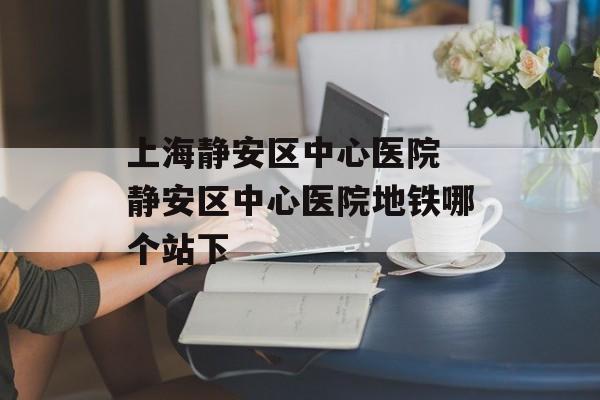 上海静安区中心医院 静安区中心医院地铁哪个站下-第1张图片-