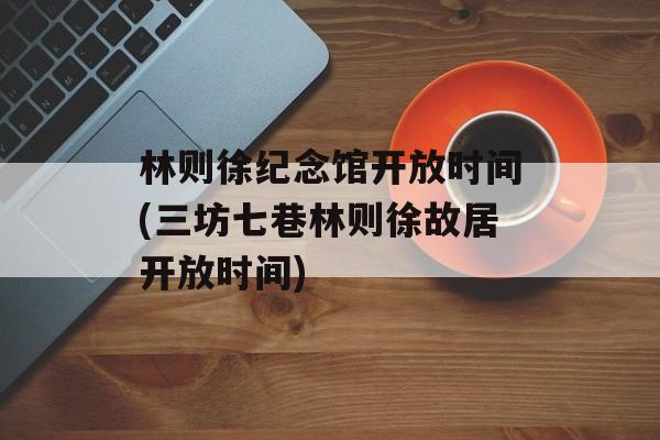 林则徐纪念馆开放时间(三坊七巷林则徐故居开放时间)-第1张图片-