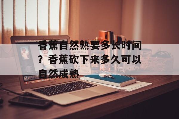 香蕉自然熟要多长时间？香蕉砍下来多久可以自然成熟-第1张图片-