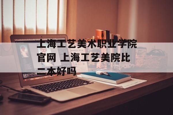 上海工艺美术职业学院官网 上海工艺美院比二本好吗-第1张图片-
