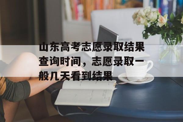 山东高考志愿录取结果查询时间，志愿录取一般几天看到结果-第1张图片-