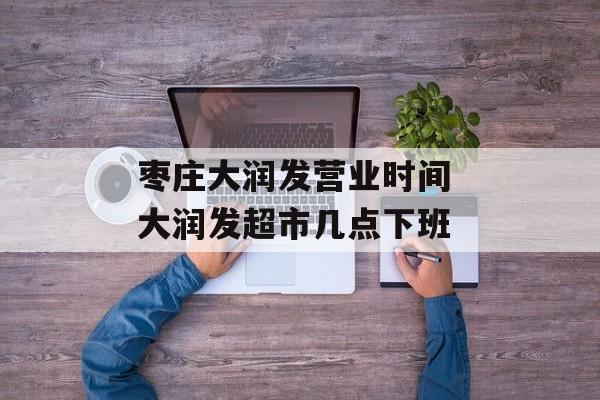 枣庄大润发营业时间 大润发超市几点下班-第1张图片-
