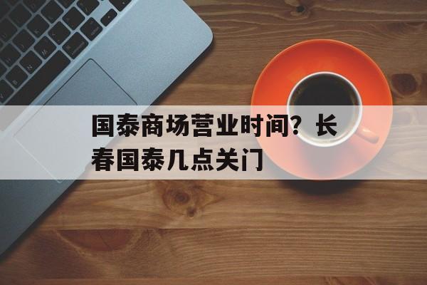 国泰商场营业时间？长春国泰几点关门-第1张图片-