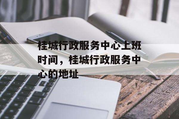 桂城行政服务中心上班时间，桂城行政服务中心的地址-第1张图片-