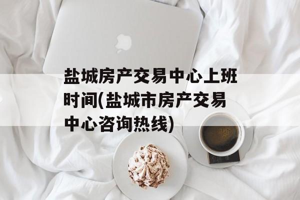 盐城房产交易中心上班时间(盐城市房产交易中心咨询热线)-第1张图片-