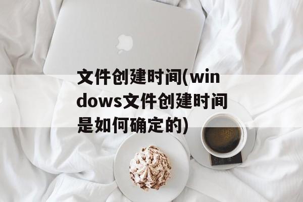文件创建时间(windows文件创建时间是如何确定的)-第1张图片-