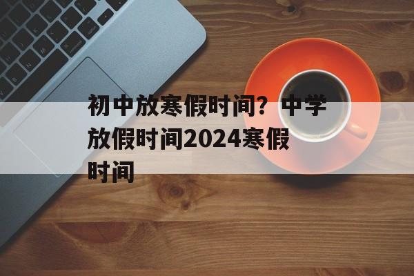 初中放寒假时间？中学放假时间2024寒假时间-第1张图片-