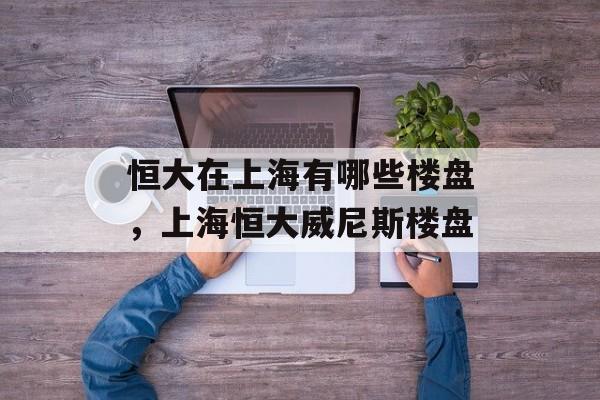 恒大在上海有哪些楼盘，上海恒大威尼斯楼盘-第1张图片-