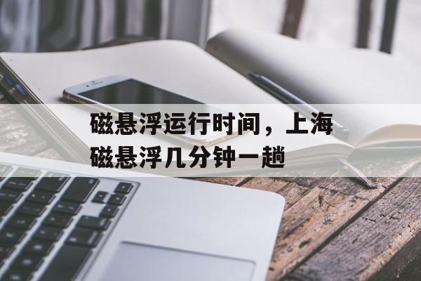 磁悬浮运行时间，上海磁悬浮几分钟一趟-第1张图片-