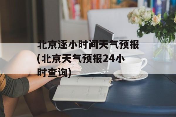 北京逐小时间天气预报(北京天气预报24小时查询)-第1张图片-