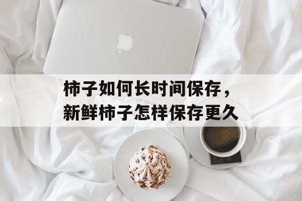 柿子如何长时间保存，新鲜柿子怎样保存更久-第1张图片-
