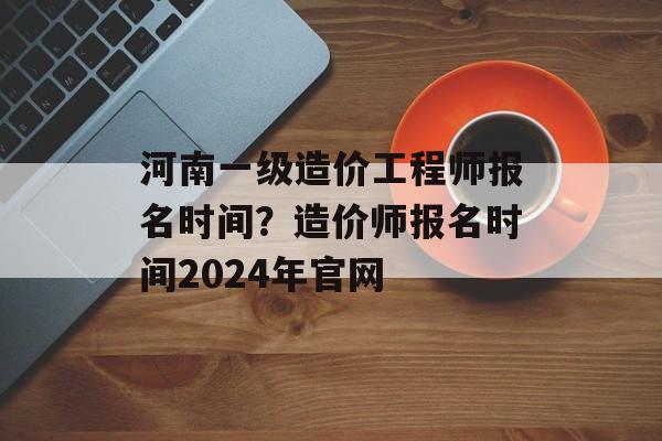 河南一级造价工程师报名时间？造价师报名时间2024年官网-第1张图片-
