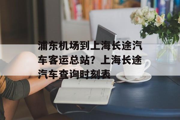 浦东机场到上海长途汽车客运总站？上海长途汽车查询时刻表-第1张图片-