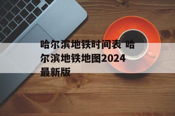 哈尔滨地铁时间表 哈尔滨地铁地图2024最新版-第1张图片-