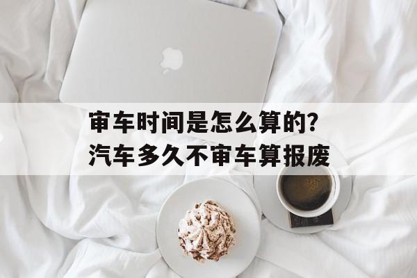 审车时间是怎么算的？汽车多久不审车算报废-第1张图片-