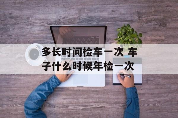 多长时间检车一次 车子什么时候年检一次-第1张图片-