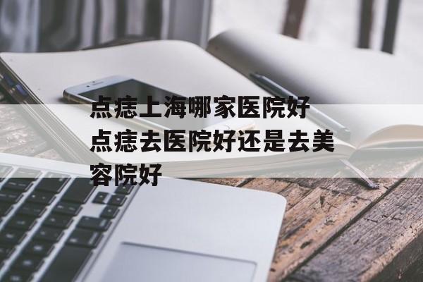 点痣上海哪家医院好 点痣去医院好还是去美容院好-第1张图片-