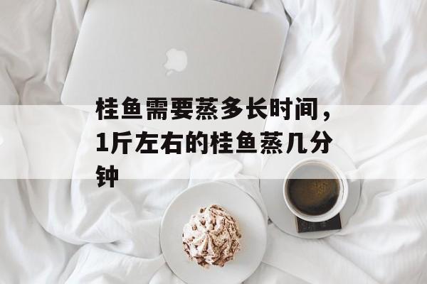 桂鱼需要蒸多长时间，1斤左右的桂鱼蒸几分钟-第1张图片-