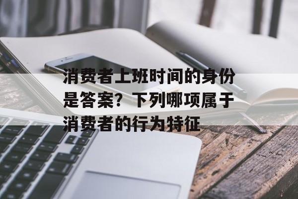 消费者上班时间的身份是答案？下列哪项属于消费者的行为特征-第1张图片-