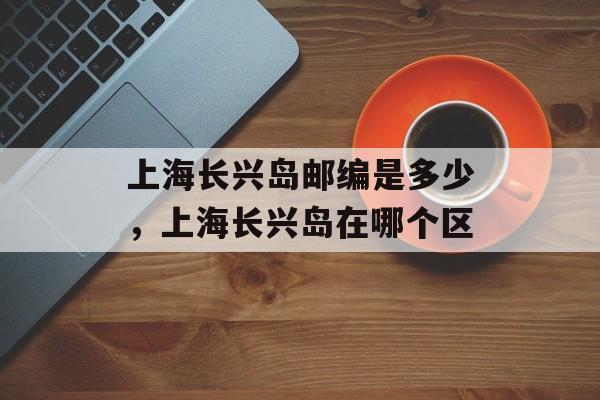 上海长兴岛邮编是多少，上海长兴岛在哪个区-第1张图片-