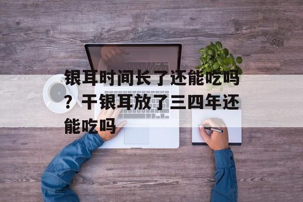 银耳时间长了还能吃吗？干银耳放了三四年还能吃吗-第1张图片-