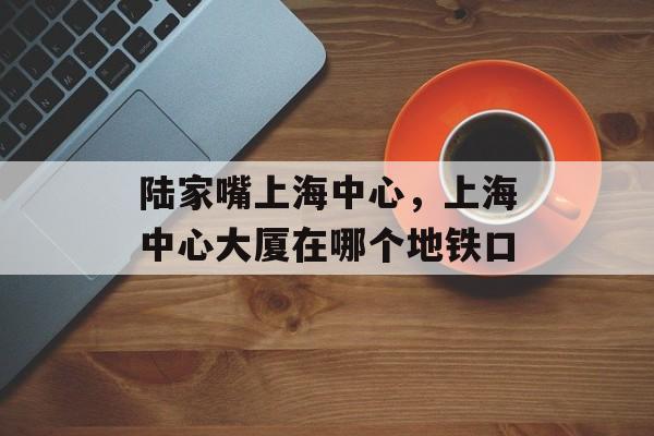 陆家嘴上海中心，上海中心大厦在哪个地铁口-第1张图片-