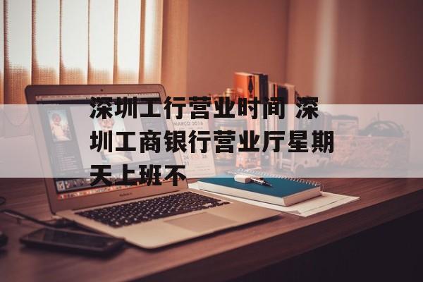 深圳工行营业时间 深圳工商银行营业厅星期天上班不-第1张图片-