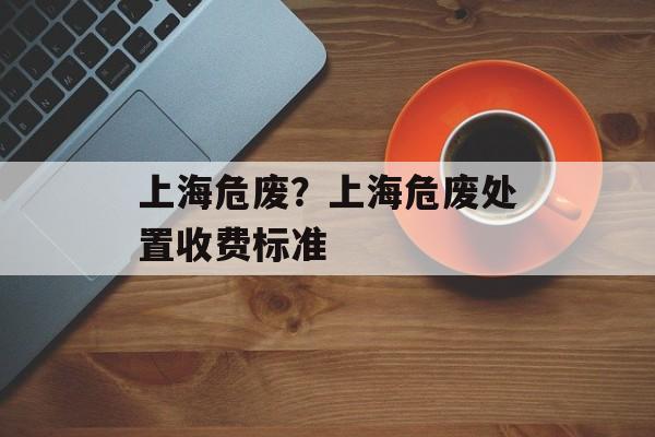 上海危废？上海危废处置收费标准-第1张图片-