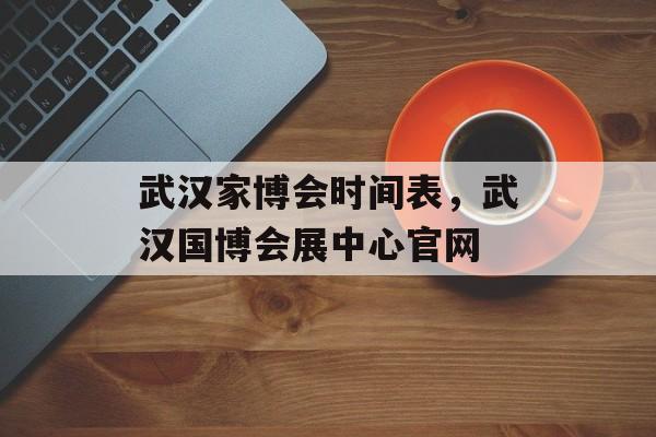 武汉家博会时间表，武汉国博会展中心官网-第1张图片-