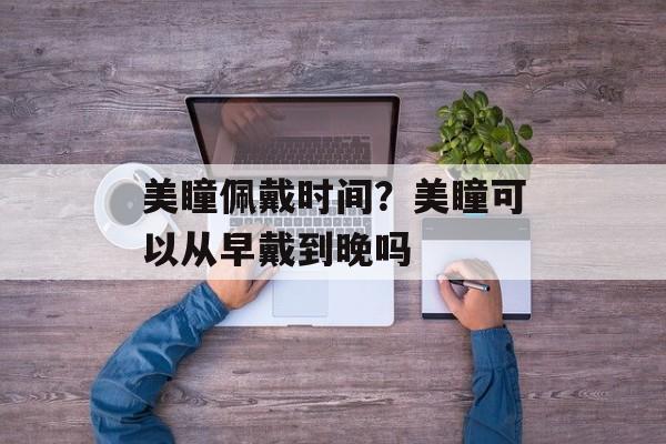 美瞳佩戴时间？美瞳可以从早戴到晚吗-第1张图片-