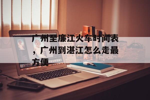 广州至廉江火车时间表，广州到湛江怎么走最方便-第1张图片-