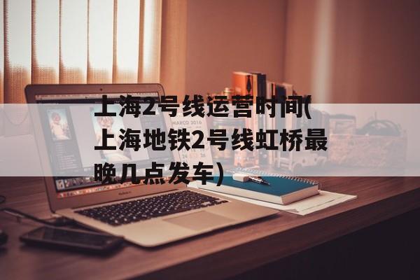 上海2号线运营时间(上海地铁2号线虹桥最晚几点发车)-第1张图片-