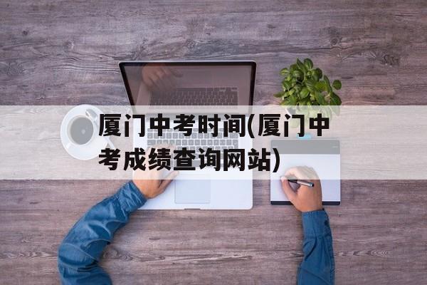 厦门中考时间(厦门中考成绩查询网站)-第1张图片-