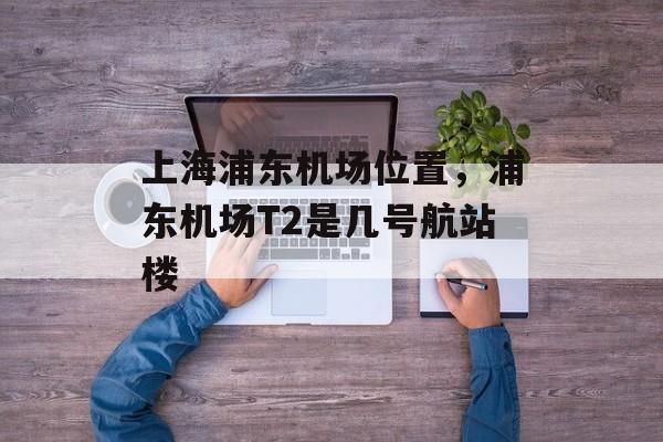 上海浦东机场位置，浦东机场T2是几号航站楼-第1张图片-