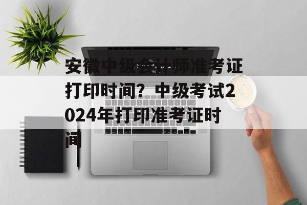 安徽中级会计师准考证打印时间？中级考试2024年打印准考证时间-第1张图片-