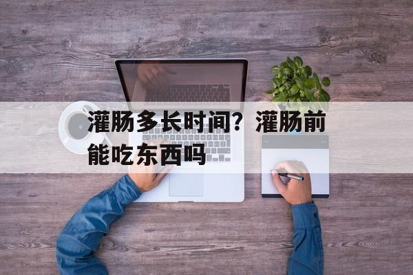 灌肠多长时间？灌肠前能吃东西吗-第1张图片-