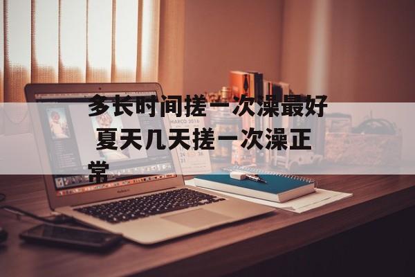 多长时间搓一次澡最好 夏天几天搓一次澡正常-第1张图片-