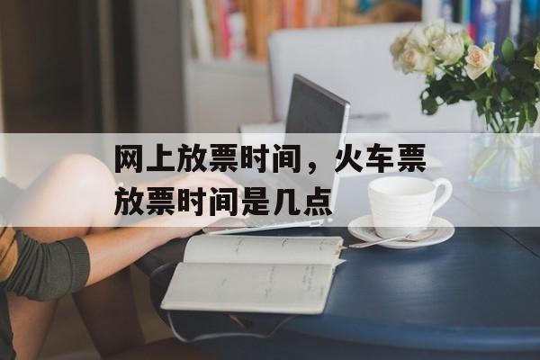 网上放票时间，火车票放票时间是几点-第1张图片-