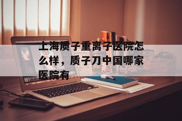 上海质子重离子医院怎么样，质子刀中国哪家医院有-第1张图片-