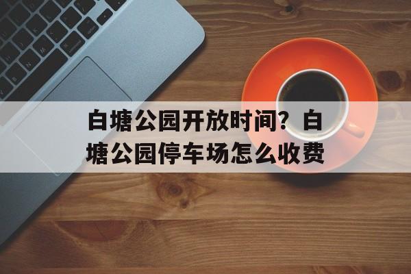 白塘公园开放时间？白塘公园停车场怎么收费-第1张图片-