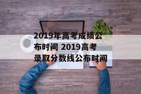 2019年高考成绩公布时间 2019高考录取分数线公布时间-第1张图片-
