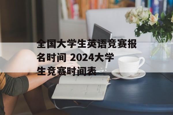 全国大学生英语竞赛报名时间 2024大学生竞赛时间表-第1张图片-