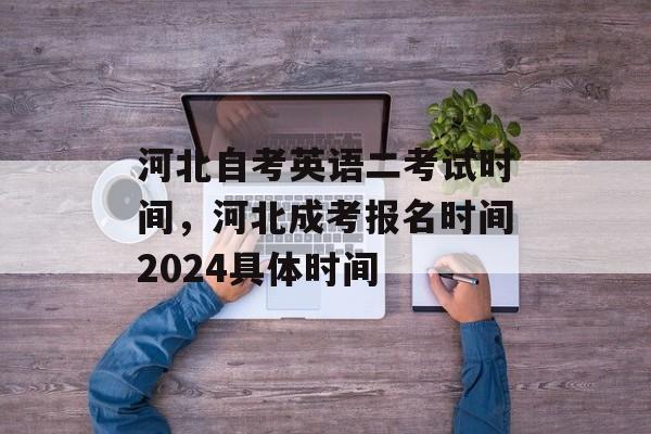 河北自考英语二考试时间，河北成考报名时间2024具体时间-第1张图片-
