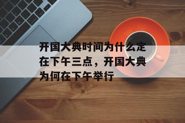 开国大典时间为什么定在下午三点，开国大典为何在下午举行-第1张图片-