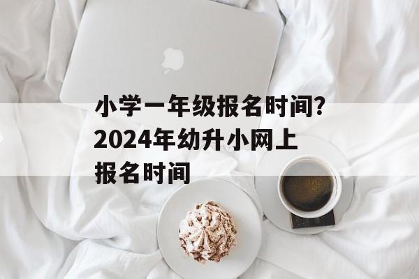小学一年级报名时间？2024年幼升小网上报名时间-第1张图片-